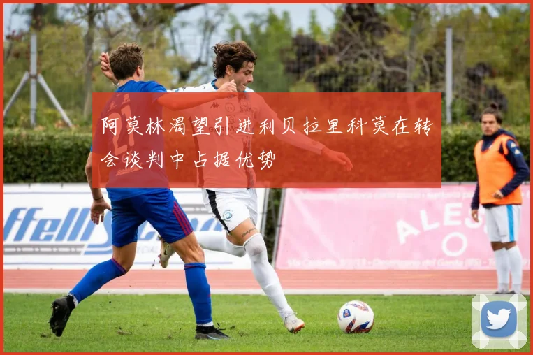 阿莫林渴望引进利贝拉里科莫在转会谈判中占据优势