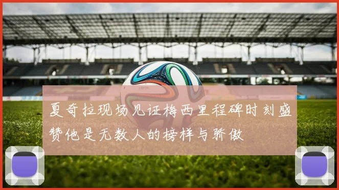 夏奇拉现场见证梅西里程碑时刻盛赞他是无数人的榜样与骄傲