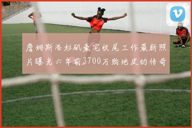 詹姆斯洛杉矶豪宅收尾工作最新照片曝光六年前3700万购地皮的传奇故事