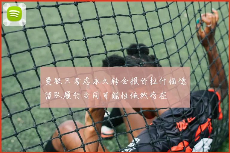 曼联只考虑永久转会报价拉什福德留队履行合同可能性依然存在