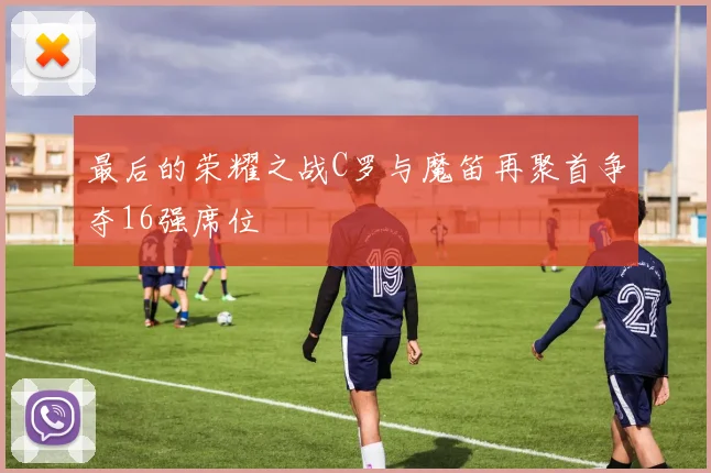 最后的荣耀之战C罗与魔笛再聚首争夺16强席位
