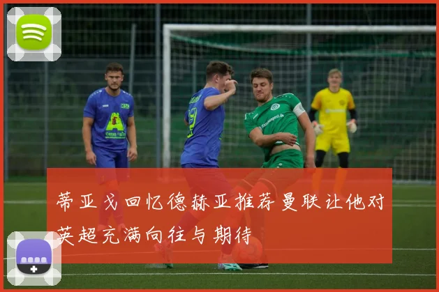 蒂亚戈回忆德赫亚推荐曼联让他对英超充满向往与期待