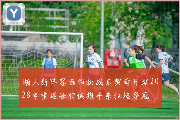 湖人新阵容面临挑战东契奇计划2028年重返独行侠携手弗拉格争冠