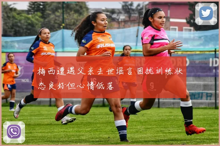 梅西遭遇父亲去世谣言困扰训练状态良好但心情低落
