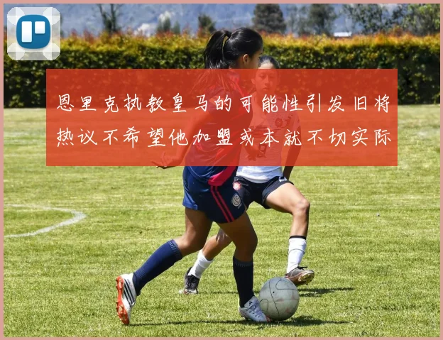 恩里克执教皇马的可能性引发旧将热议不希望他加盟或本就不切实际