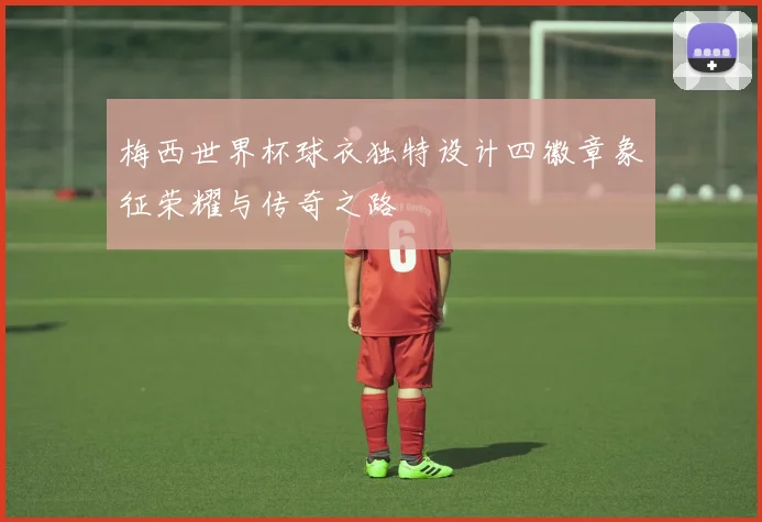 梅西世界杯球衣独特设计四徽章象征荣耀与传奇之路
