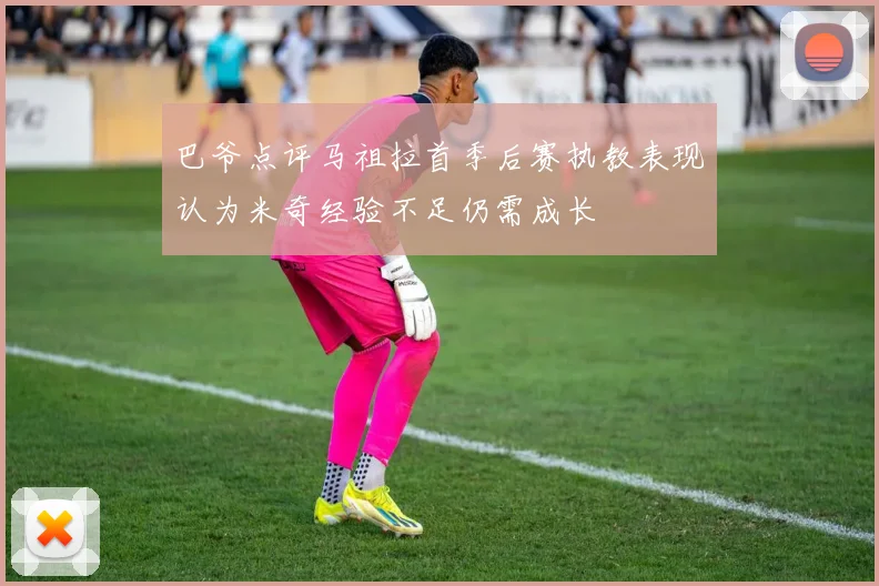 巴爷点评马祖拉首季后赛执教表现认为米奇经验不足仍需成长